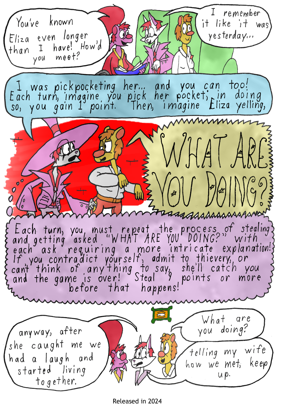 Roby, Lizzie, and Eliza, are on a couch together, looking through a photo album. Roby says, You've known Eliza for even longer than I have! How did you two meet? Lizzie responds, I remember it like it was yesterday... I was pickpocketing her, and you can too! Each turn, imagine you pick her pocket, and in doing so gain 1 point. Then, imagine Eliza yelling, What Are You Doing? Each turn, you must repeat the process of stealing from her and getting asked, What Are You Doing? with each ask requiring a more intricate explanation! If you contradict yourself, admit to thievery, or can't think of anything to say, she'll catch you and the game is over! Steal at least 9 points or more before that happens! Anyway after she caught me we had a laugh and started living together. Eliza asks, What Are You Doing? Lizzie says, telling my wife how we met, try to keep up.